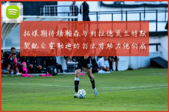 拓媒期待杨瀚森与利拉德莫兰特默契配合霍勒迪的打法将助力他们成长