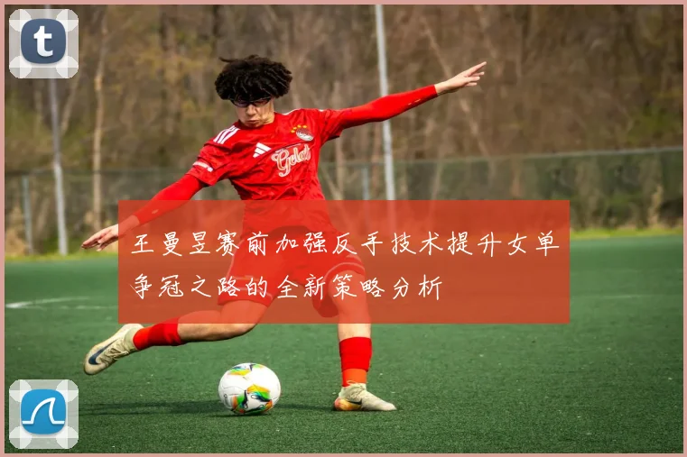 王曼昱赛前加强反手技术提升女单争冠之路的全新策略分析