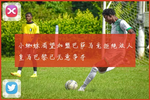 小蜘蛛渴望加盟巴萨马竞拒绝放人皇马巴黎已无意争夺